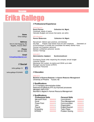 Resume
Erika Gallego
Name
Erika Gallego
Address
1812 N Old Patagonia Rd
Nogales, Arizona 85621
Phone
520 223 0562
Email
Erikagallego2@gmail.com
// Social
/erika.gallego.14
/erika-gallego-07a34b68
// Professional Experience
2016-Present
Event Planner Collectron Int. Mgmt.
Coordinate details of events
Calculate Budgets and ensure that events are within.
2011-Present
Human Resources Collectron Int. Mgmt.
Recruitment- Market open positions, and Interview
Pay Roll- Prepare total worked hours for each employee. Generated an
Excel Workbook to simplify and consolidate the weekly worked hours.
Counsel and Supervise personnel
Maintain confidential personnel records
Conduct Trainings
2010-2011
Administrative Assistant Sonitronies/Avnet
Purchasing Goods while respecting the company annual budget
Customer Service
Maintained ISO system, its metrics and OSHA up to date
Managed security Control (CTPAT)
Supervised Personnel
// Education
2009-2013
Bachelor of Science Business in Human Resource Management
University of Phoenix Tucson, AZ
// Qualifications
5+ in managing administrative duties.
Reduced accidents by 97% by improved processes
Managed staff of 20+
Bachelor’s degree in Human Resource Management
// Qualifications
Professional Skills Personal Skills
Microsoft Word  Commitment 
Excel  Time Management 
Power Point  Communication 
Visio  Organization 
Payroll  English/Spanish 
Scheduling  Team Player 
WPM 60  Problem Solving 
 
