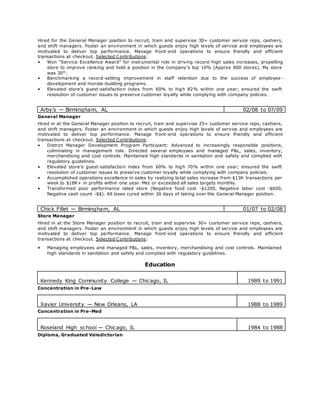 Hired for the General Manager position to recruit, train and supervise 30+ customer service reps, cashiers,
and shift managers. Foster an environment in which guests enjoy high levels of service and employees are
motivated to deliver top performance. Manage front-end operations to ensure friendly and efficient
transactions at checkout. Selected Contributions:
• Won “Service Excellence Award” for instrumental role in driving record-high sales increases, propelling
store to improve ranking and hold a position in the company’s top 10% (Approx 800 stores). My store
was 30th
.
• Benchmarking a record-setting improvement in staff retention due to the success of employee -
development and morale-building programs.
• Elevated store’s guest-satisfaction index from 60% to high 82% within one year; ensured the swift
resolution of customer issues to preserve customer loyalty while complying with company policies.
Arby’s — Birmingham, AL 02/08 to 07/09
General Manager
Hired in at the General Manager position to recruit, train and supervise 25+ customer service reps, cashiers,
and shift managers. Foster an environment in which guests enjoy high levels of service and employees are
motivated to deliver top performance. Manage front-end operations to ensure friendly and efficient
transactions at checkout. Selected Contributions:
• District Manager Development Program Participant: Advanced to increasingly responsible positions,
culminating in management role. Directed several employees and managed P&L, sales, inventory,
merchandising and cost controls. Maintained high standards in sanitation and safety and complied with
regulatory guidelines.
• Elevated store’s guest-satisfaction index from 60% to high 70% within one year; ensured the swift
resolution of customer issues to preserve customer loyalty while complying with company policies.
• Accomplished operations excellence in sales by realizing total sales increase from $13K transactions per
week to $18K+ in profits within one year. Met or exceeded all sales targets monthly.
• Transformed poor performance rated store (Negative food cost -$1200, Negative labor cost -$600,
Negative cash count -$$). All loses cured within 30 days of taking over the General Manager position.
Chick Fillet — Birmingham, AL 01/07 to 02/08
Store Manager
Hired in at the Store Manager position to recruit, train and supervise 30+ customer service reps, cashiers,
and shift managers. Foster an environment in which guests enjoy high levels of service and employees are
motivated to deliver top performance. Manage front-end operations to ensure friendly and efficient
transactions at checkout. Selected Contributions:
• Managing employees and managed P&L, sales, inventory, merchandising and cost controls. Maintained
high standards in sanitation and safety and complied with regulatory guidelines.
Education
Kennedy King Community College — Chicago, IL 1989 to 1991
Concentration in Pre-Law
Xavier University — New Orleans, LA 1988 to 1989
Concentration in Pre-Med
Roseland High school — Chicago, IL 1984 to 1988
Diploma, Graduated Valedictorian
 