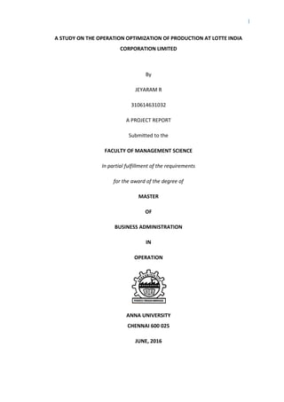 I
A STUDY ON THE OPERATION OPTIMIZATION OF PRODUCTION AT LOTTE INDIA
CORPORATION LIMITED
By
JEYARAM R
310614631032
A PROJECT REPORT
Submitted to the
FACULTY OF MANAGEMENT SCIENCE
In partial fulfillment of the requirements
for the award of the degree of
MASTER
OF
BUSINESS ADMINISTRATION
IN
OPERATION
ANNA UNIVERSITY
CHENNAI 600 025
JUNE, 2016
 