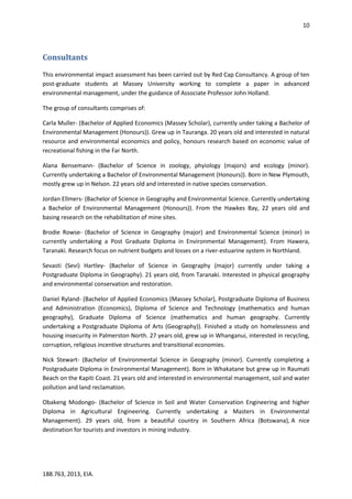 10
188.763, 2013, EIA.
Consultants
This environmental impact assessment has been carried out by Red Cap Consultancy. A group of ten
post-graduate students at Massey University working to complete a paper in advanced
environmental management, under the guidance of Associate Professor John Holland.
The group of consultants comprises of:
Carla Muller- (Bachelor of Applied Economics (Massey Scholar), currently under taking a Bachelor of
Environmental Management (Honours)). Grew up in Tauranga. 20 years old and interested in natural
resource and environmental economics and policy, honours research based on economic value of
recreational fishing in the Far North.
Alana Bensemann- (Bachelor of Science in zoology, phyiology (majors) and ecology (minor).
Currently undertaking a Bachelor of Environmental Management (Honours)). Born in New Plymouth,
mostly grew up in Nelson. 22 years old and interested in native species conservation.
Jordan Ellmers- (Bachelor of Science in Geography and Environmental Science. Currently undertaking
a Bachelor of Environmental Management (Honours)). From the Hawkes Bay, 22 years old and
basing research on the rehabilitation of mine sites.
Brodie Rowse- (Bachelor of Science in Geography (major) and Environmental Science (minor) in
currently undertaking a Post Graduate Diploma in Environmental Management). From Hawera,
Taranaki. Research focus on nutrient budgets and losses on a river-estuarine system in Northland.
Sevasti (Sevi) Hartley- (Bachelor of Science in Geography (major) currently under taking a
Postgraduate Diploma in Geography). 21 years old, from Taranaki. Interested in physical geography
and environmental conservation and restoration.
Daniel Ryland- (Bachelor of Applied Economics (Massey Scholar), Postgraduate Diploma of Business
and Administration (Economics), Diploma of Science and Technology (mathematics and human
geography), Graduate Diploma of Science (mathematics and human geography. Currently
undertaking a Postgraduate Diploma of Arts (Geography)). Finished a study on homelessness and
housing insecurity in Palmerston North. 27 years old, grew up in Whanganui, interested in recycling,
corruption, religious incentive structures and transitional economies.
Nick Stewart- (Bachelor of Environmental Science in Geography (minor). Currently completing a
Postgraduate Diploma in Environmental Management). Born in Whakatane but grew up in Raumati
Beach on the Kapiti Coast. 21 years old and interested in environmental management, soil and water
pollution and land reclamation.
Obakeng Modongo- (Bachelor of Science in Soil and Water Conservation Engineering and higher
Diploma in Agricultural Engineering. Currently undertaking a Masters in Environmental
Management). 29 years old, from a beautiful country in Southern Africa (Botswana), A nice
destination for tourists and investors in mining industry.
 