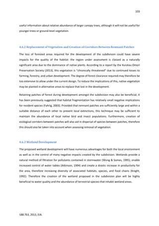 103
188.763, 2013, EIA.
useful information about relative abundance of larger canopy trees, although it will not be useful for
younger trees or ground-level vegetation.
4.6.2 Replacement of Vegetation and Creation of Corridors Between Remnant Patches
The loss of forested areas required for the development of the subdivision could have severe
impacts for the quality of the habitat: the region under assessment is classed as a naturally
significant area due to the dominance of native plants. According to a report by the Kuratau Omori
Preservation Society (2013), this vegetation is “chronically threatened” due to continued losses to
farming, forestry, and urban development. The degree of forest clearance required may therefore be
too extensive to allow under the current design. To reduce the implications of this, native vegetation
may be planted in alternative areas to replace that lost in the development.
Retaining patches of forest during development amongst the subdivision may also be beneficial; it
has been previously suggested that habitat fragmentation has relatively small negative implications
for resident species (Fahrig, 2003). Provided that remnant patches are sufficiently large and within a
suitable distance of each other to prevent local extinctions, this technique may be sufficient to
maintain the abundance of local native bird and insect populations. Furthermore, creation of
ecological corridors between patches will also aid in dispersal of species between patches, therefore
this should also be taken into account when assessing removal of vegetation.
4.6.3 Wetland Development
The proposed wetland development will have numerous advantages for both the local environment
as well as in the control of many negative impacts created by the subdivision. Wetlands provide a
natural method of filtration for pollutants contained in stormwater (Wong & Somes, 1995), enable
increased control of water tables (Atkinson, 1994) and create a drastic increase in productivity for
the area, therefore increasing diversity of associated habitats, species, and food chains (Knight,
1992). Therefore the creation of the wetland proposed in the subdivision plan will be highly
beneficial to water quality and the abundance of terrestrial species that inhabit wetland areas.
 