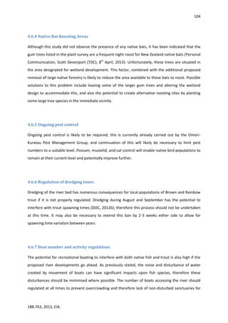 104
188.763, 2013, EIA.
4.6.4 Native Bat Roosting Areas
Although this study did not observe the presence of any native bats, it has been indicated that the
gum trees listed in the plant survey are a frequent night roost for New Zealand native bats (Personal
Communication, Scott Devonport (TDC), 8th
April, 2013). Unfortunately, these trees are situated in
the area designated for wetland development. This factor, combined with the additional proposed
removal of large native forestry is likely to reduce the area available to these bats to roost. Possible
solutions to this problem include leaving some of the larger gum trees and altering the wetland
design to accommodate this, and also the potential to create alternative roosting sites by planting
some large tree species in the immediate vicinity.
4.6.5 Ongoing pest control
Ongoing pest control is likely to be required; this is currently already carried out by the Omori-
Kuratau Pest Management Group, and continuation of this will likely be necessary to limit pest
numbers to a suitable level. Possum, mustelid, and cat control will enable native bird populations to
remain at their current level and potentially improve further.
4.6.6 Regulation of dredging times
Dredging of the river bed has numerous consequences for local populations of Brown and Rainbow
trout if it is not properly regulated. Dredging during August and September has the potential to
interfere with trout spawning times (DOC, 2012b); therefore this process should not be undertaken
at this time. It may also be necessary to extend this ban by 2-3 weeks either side to allow for
spawning time variation between years.
4.6.7 Boat number and activity regulations
The potential for recreational boating to interfere with both native fish and trout is also high if the
proposed river developments go ahead. As previously stated, the noise and disturbance of water
created by movement of boats can have significant impacts upon fish species, therefore these
disturbances should be minimised where possible. The number of boats accessing the river should
regulated at all times to prevent overcrowding and therefore lack of non-disturbed sanctuaries for
 