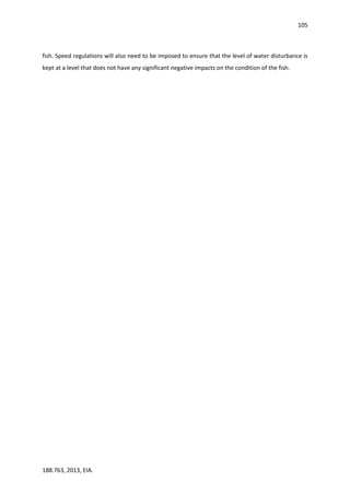 105
188.763, 2013, EIA.
fish. Speed regulations will also need to be imposed to ensure that the level of water disturbance is
kept at a level that does not have any significant negative impacts on the condition of the fish.
 