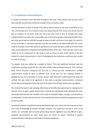 106
188.763, 2013, EIA.
4.7 Assumptions and Limitations
A number of limitations were identified throughout the study. These reduced the accuracy of the
data collected and therefore limited the strength of the conclusions made.
General limitations include all sample areas being selected based on the poor accessibility to the
river and forested area. This resulted in data only being collected from certain sites which may not
give an overview of the entire study site. There was also a lack of time to complete the study.
Ecological factors can often take a reasonable amount of time to be fully understood therefore the 3
day study period was not sufficient enough to allow accurate conclusions to be made. The need for
annual trend data is extremely important and this was unable to be determined with the current
study for example a trend that would be significant to this study that were unable to be determined
were species population composition during different times of the year. There was also a lack in past
studies to use as comparisons for this study as well as a focus on only certain species in the past
instead of a whole representation. A lack of knowledge by the researchers could have also resulted
in a lack of accuracy.
The aquatic study was limited by a number of factors. The most significant limitation was that
temperature and flow rate of the river sites were unable to be accurately measured. This is because
these factors fluctuate throughout the day and to achieve accurate measurements multiple
measurements should be taken at different times of the day. The fish sampling method of
spotlighting was also a limitation as certain species could have been underrepresented using this
method. This was noted to be significant in this study as personal communications mentioned
certain species being present but at the time of the study some of these species were not sighted.
The clarity of the water made sampling difficult due to the difficulties experienced in viewing the full
channel. A lack of water quality measurement methods also limited this study. Methods that were
potentially important but not included in this study are dissolved oxygen, nitrogen, and phosphorus
concentrations. Instead indicator species such as periphyton and invertebrate composition was used
to assess quality.
Terrestrial limitations included birds being identified by sight only, rather than by using calls as there
was a lack of knowledge of birdcalls amongst surveyors. This could have resulted in some of the
smaller, less noticeable and nocturnal species being missed. Vegetation was also difficult to get a
complete representation as some areas were too dense to access. Therefore a general
presence/absence method was used instead of relative abundance.
 