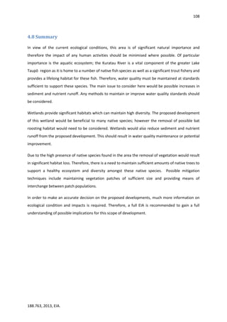 108
188.763, 2013, EIA.
4.8 Summary
In view of the current ecological conditions, this area is of significant natural importance and
therefore the impact of any human activities should be minimised where possible. Of particular
importance is the aquatic ecosystem; the Kuratau River is a vital component of the greater Lake
Taupō region as it is home to a number of native fish species as well as a significant trout fishery and
provides a lifelong habitat for these fish. Therefore, water quality must be maintained at standards
sufficient to support these species. The main issue to consider here would be possible increases in
sediment and nutrient runoff. Any methods to maintain or improve water quality standards should
be considered.
Wetlands provide significant habitats which can maintain high diversity. The proposed development
of this wetland would be beneficial to many native species; however the removal of possible bat
roosting habitat would need to be considered. Wetlands would also reduce sediment and nutrient
runoff from the proposed development. This should result in water quality maintenance or potential
improvement.
Due to the high presence of native species found in the area the removal of vegetation would result
in significant habitat loss. Therefore, there is a need to maintain sufficient amounts of native trees to
support a healthy ecosystem and diversity amongst these native species. Possible mitigation
techniques include maintaining vegetation patches of sufficient size and providing means of
interchange between patch populations.
In order to make an accurate decision on the proposed developments, much more information on
ecological condition and impacts is required. Therefore, a full EIA is recommended to gain a full
understanding of possible implications for this scope of development.
 