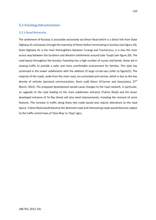 110
188.763, 2013, EIA.
5.2 Existing Infrastructure
5.2.1 Road Networks
The settlement of Kuratau is accessible exclusively via Omori Road which is a direct link from State
Highway 41 and passes through the township of Omori before terminating in Kuratau (see figure 19).
State Highway 41 is the main thoroughfare between Turangi and Taumarunui, it is also the main
access way between the Southern and Western settlements around Lake Taupō (see figure 20). The
road layout throughout the Kuratau Township has a high number of curves and bends, these aid in
slowing traffic to provide a safer and more comfortable environment for families. This style has
continued in the newer subdivisions with the addition of large cul-de-sacs (refer to figure21). The
majority of the roads, aside from the main road, are unmarked and narrow, which is due to the low
density of vehicles (personal communication, Kevin Judd (Kevin O’Connor and Associates), 27th
March, 2013). The proposed development would cause changes to the road network, in particular,
an upgrade to the road leading to the main subdivision entrance (Tukino Road) and the lesser
developed entrance of Te Rae Street will also need improvements, including the removal of some
features. The increase in traffic along these two roads would also require alterations to the road
layout. Tukino Road would become the dominant road and intersecting roads would become subject
to the traffic control laws of 'Give Way' or 'Stop' signs.
 