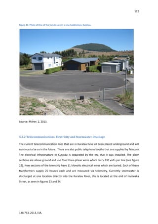 112
188.763, 2013, EIA.
Figure 21: Photo of One of the Cul-de-sacs in a new Subdivision, Kuratau.
Source: Milner, Z. 2013.
5.2.2 Telecommunications. Electricity and Stormwater Drainage
The current telecommunication lines that are in Kuratau have all been placed underground and will
continue to be so in the future. There are also public telephone booths that are supplied by Telecom.
The electrical infrastructure in Kuratau is separated by the era that it was installed. The older
sections are above ground and use four three-phase wires which carry 230 volts per line (see figure
22). New sections of the township have 11 kilovolts electrical wires which are buried. Each of these
transformers supply 25 houses each and are measured via telemetry. Currently stormwater is
discharged at one location directly into the Kuratau River, this is located at the end of Huriwaka
Street, as seen in figures 23 and 24.
 
