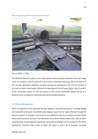115
188.763, 2013, EIA.
Figure 24: Stormwater Outfall at the End of Huriwaka Street
Source: Milner, Z. 2013.
The Whiowhio Reserve contains a man made wetland, which would be extended to the river’s edge
under this proposal, it has the potential to be utilised in stormwater discharge. Due to the decline in
the naturally absorptive vegetation currently covering the development site and the increase in
concrete and other impermeable constructs the development site will have a higher rate of runoff in
to the stormwater system. To limit the impacts on the current stormwater system the use of a
wetland can be considered economically and environmentally beneficial.
5.2.3 Waste Management
Waste management can be separated into two categories, household wastewater (including sewage)
and household solid waste. Household waste disposal would not be largely affected through the
planned proposal. An increase in cost and time associated with collection would be one impact while
there would also be an increase in the deposition at the Omori Refuse Station (TDC, 2012.e) which
could decrease its estimated life expectancy. Household wastewater will be pumped to the Omori
Wastewater Treatment Plant (refer to figure 25) which is where all of Kuratau's municipal
 