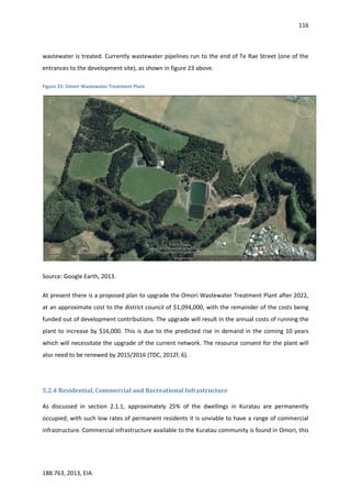 116
188.763, 2013, EIA.
wastewater is treated. Currently wastewater pipelines run to the end of Te Rae Street (one of the
entrances to the development site), as shown in figure 23 above.
Figure 25: Omori Wastewater Treatment Plant
Source: Google Earth, 2013.
At present there is a proposed plan to upgrade the Omori Wastewater Treatment Plant after 2022,
at an approximate cost to the district council of $1,094,000, with the remainder of the costs being
funded out of development contributions. The upgrade will result in the annual costs of running the
plant to increase by $16,000. This is due to the predicted rise in demand in the coming 10 years
which will necessitate the upgrade of the current network. The resource consent for the plant will
also need to be renewed by 2015/2016 (TDC, 2012f, 6).
5.2.4 Residential, Commercial and Recreational Infrastructure
As discussed in section 2.1.1, approximately 25% of the dwellings in Kuratau are permanently
occupied; with such low rates of permanent residents it is unviable to have a range of commercial
infrastructure. Commercial infrastructure available to the Kuratau community is found in Omori, this
 