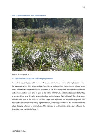 118
188.763, 2013, EIA.
Figure 27: Man-made Wetland in the Whiowhio Reserve
Source: Modongo, O. 2013.
5.2.5 Marine Infrastructure and Dredging Schemes
Currently the publicly accessible marine infrastructure in Kuratau consists of a single boat ramp on
the lake edge which gives access to Lake Taupō (refer to figure 28), there are also private access
points along the Kuratau River which is a tributary to the lake, with private mooring at points farther
up the river. Another boat ramp is open to the public in Omori, the settlement adjacent to Kuratau.
At present there is no dredging scheme in place on the Kuratau River, although there is a severe
sedimentation issue at the mouth of the river. Large scale deposition has resulted in a dynamic river
mouth which actively moves during high river flows, indicating that there is the potential need for
future dredging schemes to be emplaced. This high rate of sedimentation also occurs offshore, the
deposition zone is visible in figure 29.
 
