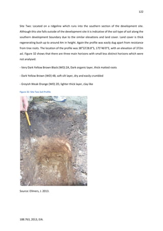 122
188.763, 2013, EIA.
Site Two: Located on a ridgeline which runs into the southern section of the development site.
Although this site falls outside of the development site it is indicative of the soil type of soil along the
southern development boundary due to the similar elevations and land cover. Land cover is thick
regenerating bush up to around 4m in height. Again the profile was easily dug apart from resistance
from tree roots. The location of the profile was 38°53'28.8"S, 175°46'0"E, with an elevation of 372m
asl. Figure 32 shows that there are three main horizons with small less distinct horizons which were
not analysed.
- Very Dark Yellow Brown Black (WO) 2A, Dark organic layer, thick matted roots
- Dark Yellow Brown (WO) 4B, soft silt layer, dry and easily crumbled
- Greyish Weak Orange (WO) 2D, lighter thick layer, clay like
Figure 32: Site Two Soil Profile
Source: Ellmers, J. 2013.
 