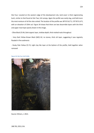 124
188.763, 2013, EIA.
Site Four: Located on the western edge of the development site, land cover is thick regenerating
bush, similar to that found at Site Two, full canopy. Again the profile was easily dug, and held more
the most moisture of all the sites visited. The location of the profile was 38°53'16.5"S, 175°45'51.6"E,
with an elevation of 354m asl. Figure 34 shows that there are two discernible layers with the third
and upper most layer poorly shown in this image.
- Olive Black (Y) 4A, Dark organic layer, shallow depth, thick matted roots throughout
- Very Dark Yellow Brown Black (WO) A2, no stones, thick silt layer, suggesting it was regularly
flooded in fine sediments
- Dusky Pale Yellow (Y) F3, Light clay like layer at the bottom of the profile, held together when
removed
Figure 34: Site Four Soil Profile
Source: Ellmers, J. 2013.
 