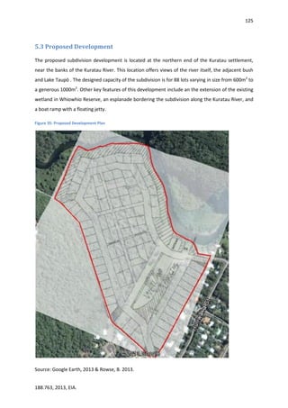 125
188.763, 2013, EIA.
5.3 Proposed Development
The proposed subdivision development is located at the northern end of the Kuratau settlement,
near the banks of the Kuratau River. This location offers views of the river itself, the adjacent bush
and Lake Taupō . The designed capacity of the subdivision is for 88 lots varying in size from 600m2
to
a generous 1000m2
. Other key features of this development include an the extension of the existing
wetland in Whiowhio Reserve, an esplanade bordering the subdivision along the Kuratau River, and
a boat ramp with a floating jetty.
Figure 35: Proposed Development Plan
Source: Google Earth, 2013 & Rowse, B. 2013.
 