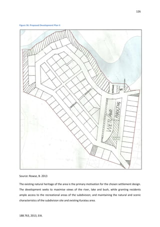 126
188.763, 2013, EIA.
Figure 36: Proposed Development Plan II
Source: Rowse, B. 2013
The existing natural heritage of the area is the primary motivation for the chosen settlement design.
The development seeks to maximise views of the river, lake and bush, while granting residents
ample access to the recreational areas of the subdivision; and maintaining the natural and scenic
characteristics of the subdivision site and existing Kuratau area.
 