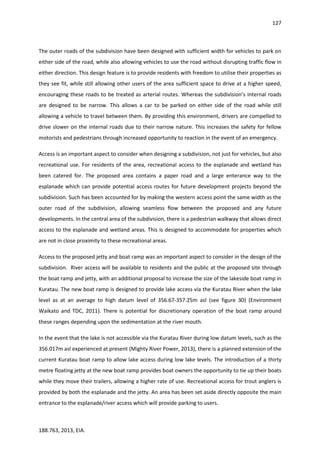 127
188.763, 2013, EIA.
The outer roads of the subdivision have been designed with sufficient width for vehicles to park on
either side of the road, while also allowing vehicles to use the road without disrupting traffic flow in
either direction. This design feature is to provide residents with freedom to utilise their properties as
they see fit, while still allowing other users of the area sufficient space to drive at a higher speed,
encouraging these roads to be treated as arterial routes. Whereas the subdivision’s internal roads
are designed to be narrow. This allows a car to be parked on either side of the road while still
allowing a vehicle to travel between them. By providing this environment, drivers are compelled to
drive slower on the internal roads due to their narrow nature. This increases the safety for fellow
motorists and pedestrians through increased opportunity to reaction in the event of an emergency.
Access is an important aspect to consider when designing a subdivision, not just for vehicles, but also
recreational use. For residents of the area, recreational access to the esplanade and wetland has
been catered for. The proposed area contains a paper road and a large enterance way to the
esplanade which can provide potential access routes for future development projects beyond the
subdivision. Such has been accounted for by making the western access point the same width as the
outer road of the subdivision, allowing seamless flow between the proposed and any future
developments. In the central area of the subdivision, there is a pedestrian walkway that allows direct
access to the esplanade and wetland areas. This is designed to accommodate for properties which
are not in close proximity to these recreational areas.
Access to the proposed jetty and boat ramp was an important aspect to consider in the design of the
subdivision. River access will be available to residents and the public at the proposed site through
the boat ramp and jetty, with an additional proposal to increase the size of the lakeside boat ramp in
Kuratau. The new boat ramp is designed to provide lake access via the Kuratau River when the lake
level as at an average to high datum level of 356.67-357.25m asl (see figure 30) (Environment
Waikato and TDC, 2011). There is potential for discretionary operation of the boat ramp around
these ranges depending upon the sedimentation at the river mouth.
In the event that the lake is not accessible via the Kuratau River during low datum levels, such as the
356.017m asl experienced at present (Mighty River Power, 2013), there is a planned extension of the
current Kuratau boat ramp to allow lake access during low lake levels. The introduction of a thirty
metre floating jetty at the new boat ramp provides boat owners the opportunity to tie up their boats
while they move their trailers, allowing a higher rate of use. Recreational access for trout anglers is
provided by both the esplanade and the jetty. An area has been set aside directly opposite the main
entrance to the esplanade/river access which will provide parking to users.
 