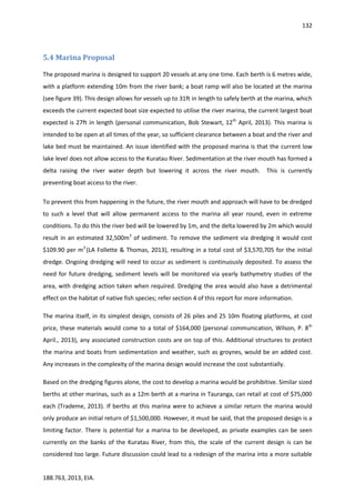 132
188.763, 2013, EIA.
5.4 Marina Proposal
The proposed marina is designed to support 20 vessels at any one time. Each berth is 6 metres wide,
with a platform extending 10m from the river bank; a boat ramp will also be located at the marina
(see figure 39). This design allows for vessels up to 31ft in length to safely berth at the marina, which
exceeds the current expected boat size expected to utilise the river marina, the current largest boat
expected is 27ft in length (personal communication, Bob Stewart, 12th
April, 2013). This marina is
intended to be open at all times of the year, so sufficient clearance between a boat and the river and
lake bed must be maintained. An issue identified with the proposed marina is that the current low
lake level does not allow access to the Kuratau River. Sedimentation at the river mouth has formed a
delta raising the river water depth but lowering it across the river mouth. This is currently
preventing boat access to the river.
To prevent this from happening in the future, the river mouth and approach will have to be dredged
to such a level that will allow permanent access to the marina all year round, even in extreme
conditions. To do this the river bed will be lowered by 1m, and the delta lowered by 2m which would
result in an estimated 32,500m3
of sediment. To remove the sediment via dredging it would cost
$109.90 per m3
(LA Follette & Thomas, 2013), resulting in a total cost of $3,570,705 for the initial
dredge. Ongoing dredging will need to occur as sediment is continuously deposited. To assess the
need for future dredging, sediment levels will be monitored via yearly bathymetry studies of the
area, with dredging action taken when required. Dredging the area would also have a detrimental
effect on the habitat of native fish species; refer section 4 of this report for more information.
The marina itself, in its simplest design, consists of 26 piles and 25 10m floating platforms, at cost
price, these materials would come to a total of $164,000 (personal communication, Wilson, P. 8th
April., 2013), any associated construction costs are on top of this. Additional structures to protect
the marina and boats from sedimentation and weather, such as groynes, would be an added cost.
Any increases in the complexity of the marina design would increase the cost substantially.
Based on the dredging figures alone, the cost to develop a marina would be prohibitive. Similar sized
berths at other marinas, such as a 12m berth at a marina in Tauranga, can retail at cost of $75,000
each (Trademe, 2013). If berths at this marina were to achieve a similar return the marina would
only produce an initial return of $1,500,000. However, it must be said, that the proposed design is a
limiting factor. There is potential for a marina to be developed, as private examples can be seen
currently on the banks of the Kuratau River, from this, the scale of the current design is can be
considered too large. Future discussion could lead to a redesign of the marina into a more suitable
 