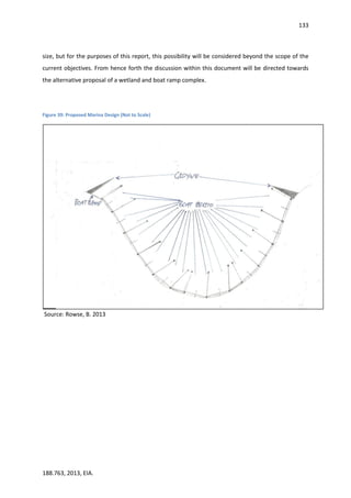 133
188.763, 2013, EIA.
size, but for the purposes of this report, this possibility will be considered beyond the scope of the
current objectives. From hence forth the discussion within this document will be directed towards
the alternative proposal of a wetland and boat ramp complex.
Figure 39: Proposed Marina Design (Not to Scale)
Source: Rowse, B. 2013
 