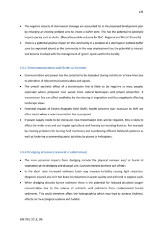 135
188.763, 2013, EIA.
 The negative impacts of stormwater drainage are accounted for in the proposed development plan
by enlarging an existing wetland area to create a buffer zone. This has the potential to positively
impact species such as ducks. (Also a favourable outcome for DoC , Regional and District Councils)
 There is a potential positive impact on the community of a creation of a stormwater wetland buffer
zone (as explained above) as the community in the new development has the potential to interact
and become involved with the management of ‘green’ spaces within the locality.
5.5.3 Telecommunication and Electrical Systems
 Communication and power has the potential to be disrupted during installation of new lines due
to alteration of telecommunication cables and signals.
 The overall aesthetic effect of a transmission line is likely to be negative to most people,
especially where proposed lines would cross natural landscapes and private properties. A
transmission line can affect aesthetics by the clearing of vegetation and thus negatively affecting
landscape views.
 Potential impacts of Electro-Magnetic field (EMF); health concerns over exposure to EMF are
often raised when a new transmission line is proposed.
 If power supply needs to be increased, new transmission lines will be required. This is likely to
affect the wider area and can impact agriculture and forestry surrounding Kuratau. For example
by creating problems for turning field machinery and maintaining efficient fieldwork patterns as
well as hindering or preventing aerial activities by planes or helicopters.
5.5.4 Dredging Schemes (removal of substratum)
 The main potential impacts from dredging include the physical removal and/ or burial of
vegetation at the dredging and disposal site. (Consent needed to move soil offsite).
 In the short term increased sediment loads may increase turbidity causing light reduction.
(Regional Council also isn’t too keen on reductions in water quality and will tend to oppose such).
 When dredging disturbs buried sediment there is the potential for reduced dissolved oxygen
concentration due to the release of nutrients and pollutants from contaminated buried
sediments. This could therefore affect the hydrographics which may lead to adverse (indirect)
effects on the ecological systems and habitat.
 