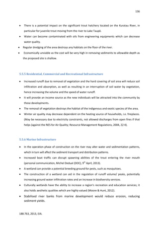 136
188.763, 2013, EIA.
 There is a potential impact on the significant trout hatchery located on the Kuratau River, in
particular for juvenile trout moving from the river to Lake Taupō.
 Water can become contaminated with oils from engineering equipments which can decrease
water quality.
 Regular dredging of the area destroys any habitats on the floor of the river.
 Economically unviable as the cost will be very high in removing sediments to allowable depth as
the proposed site is shallow.
5.5.5 Residential, Commercial and Recreational Infrastructure
 Increased runoff due to removal of vegetation and the hard covering of soil area will reduce soil
infiltration and absorption, as well as resulting in an interruption of soil water by vegetation,
hence increasing the volume and the speed of water runoff.
 It will provide an income source as the new individuals will be attracted into the community by
these developments.
 The removal of vegetation destroys the habitat of the indigenous and exotic species of the area.
 Winter air quality may decrease dependent on the heating source of households, i.e. fireplaces.
(May be necessary due to electricity constraints, not allowed discharges from open fires if that
helps (against the NES for Air Quality; Resource Management Regulations, 2004, 22:4).
5.5.6 Marine Infrastructure
 In the operation phase of construction on the river may alter water and sedimentation patterns,
which in turn will affect the sediment transport and distribution patterns.
 Increased boat traffic can disrupt spawning abilities of the trout entering the river mouth
(personal communication, Michel Dedual (DOC), 9th
April, 2013).
 A wetland can provide a potential breeding ground for pests, such as mosquitoes.
 The construction of a wetland can aid in the regulation of runoff volume/ peaks, potentially
increasing ground water infiltration rates and an increase in biodiversity services.
 Culturally wetlands have the ability to increase a region’s recreation and education services; it
also holds aesthetic qualities which are highly valued (Moore & Hunt, 2012).
 Stabilised river banks from marine development would reduce erosion, reducing
sediment yields.
 