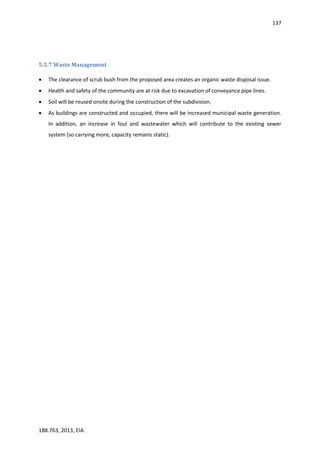 137
188.763, 2013, EIA.
5.5.7 Waste Management
 The clearance of scrub bush from the proposed area creates an organic waste disposal issue.
 Health and safety of the community are at risk due to excavation of conveyance pipe lines.
 Soil will be reused onsite during the construction of the subdivision.
 As buildings are constructed and occupied, there will be increased municipal waste generation.
In addition, an increase in foul and wastewater which will contribute to the existing sewer
system (so carrying more, capacity remains static).
 
