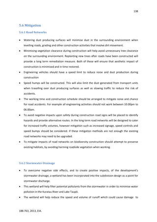 138
188.763, 2013, EIA.
5.6 Mitigation
5.6.1 Road Networks
 Watering dust producing surfaces will minimise dust in the surrounding environment when
levelling roads, grading and other construction activities that involve dirt movement.
 Minimising vegetation clearance during construction will help avoid unnecessary tree clearance
on the surrounding environment. Replanting new trees after roads have been constructed will
provide a long term remediation measure. Both of these will ensure that aesthetic impact of
construction is minimised and in time restored.
 Engineering vehicles should have a speed limit to reduce noise and dust production during
construction
 Speed humps will be constructed. This will also limit the dust generated from transport units
when travelling over dust producing surfaces as well as slowing traffic to reduce the risk of
accidents.
 The working time and construction schedule should be arranged to mitigate noise and chance
for road accidents. For example all engineering activities should not work between 10.00pm to
06.00am.
 To avoid negative impacts upon safety during construction road signs will be placed to identify
hazards and provide alternative routes. In the long term road networks will be designed to cater
for increased traffic volumes, however mitigation such as increased signage, speed controls and
speed bumps should be considered. If these mitigation methods are not enough the existing
road networks may need to be upgraded.
 To mitigate impacts of road networks on biodiversity construction should attempt to preserve
existing habitats, by avoiding harming roadside vegetation when working.
5.6.2 Stormwater Drainage
 To overcome negative side effects, and to create positive impacts, of the development’s
stormwater drainage, a wetland has been incorporated into the subdivision design as a point for
stormwater discharge.
 This wetland will help filter potential pollutants from the stormwater in order to minimise water
pollution in the Kuratau River and Lake Taupō.
 The wetland will help reduce the speed and volume of runoff which could cause damage to
 