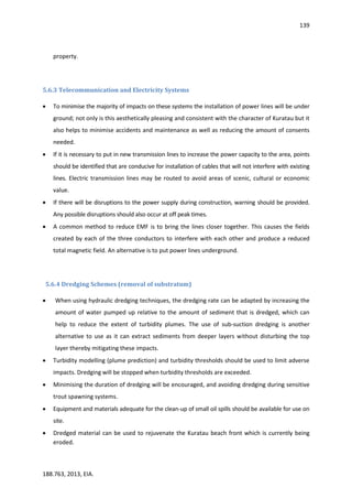 139
188.763, 2013, EIA.
property.
5.6.3 Telecommunication and Electricity Systems
 To minimise the majority of impacts on these systems the installation of power lines will be under
ground; not only is this aesthetically pleasing and consistent with the character of Kuratau but it
also helps to minimise accidents and maintenance as well as reducing the amount of consents
needed.
 If it is necessary to put in new transmission lines to increase the power capacity to the area, points
should be identified that are conducive for installation of cables that will not interfere with existing
lines. Electric transmission lines may be routed to avoid areas of scenic, cultural or economic
value.
 If there will be disruptions to the power supply during construction, warning should be provided.
Any possible disruptions should also occur at off peak times.
 A common method to reduce EMF is to bring the lines closer together. This causes the fields
created by each of the three conductors to interfere with each other and produce a reduced
total magnetic field. An alternative is to put power lines underground.
5.6.4 Dredging Schemes (removal of substratum)
 When using hydraulic dredging techniques, the dredging rate can be adapted by increasing the
amount of water pumped up relative to the amount of sediment that is dredged, which can
help to reduce the extent of turbidity plumes. The use of sub-suction dredging is another
alternative to use as it can extract sediments from deeper layers without disturbing the top
layer thereby mitigating these impacts.
 Turbidity modelling (plume prediction) and turbidity thresholds should be used to limit adverse
impacts. Dredging will be stopped when turbidity thresholds are exceeded.
 Minimising the duration of dredging will be encouraged, and avoiding dredging during sensitive
trout spawning systems.
 Equipment and materials adequate for the clean-up of small oil spills should be available for use on
site.
 Dredged material can be used to rejuvenate the Kuratau beach front which is currently being
eroded.
 