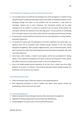 140
188.763, 2013, EIA.
5.6.5 Residential, Commercial and Recreational Infrastructure
 The increased volume of runoff from the developed area will be managed via a network of road
side guttering and underground stormwater piping. Stormwater on developed properties can be
discharged through this system on the condition that the connection is used solely for
stormwater disposal and no other substances. The stormwater network will be piped
underground to the wetland. To prevent an overload of any one section of the wetland, the
stormwater will enter the wetland via three discharge points. This also prevents an overloading
of the stormwater system in one section, where the three main pipes would otherwise converge.
 The greenwaste recovered will be removed from the site and transported to a nearby landfill or
greenwaste disposal site
 To minimise the impact upon the development of the flora, significant trees will be kept. Less
significant flora will be preserved where possible through clearance of lots only leaving
boundaries of vegetation, where possible. Indigenous fauna, such as native bird species, will be
able to find sanctuary within the Outstanding Natural Area that borders the opposite side of the
river to the subdivision.
 Exotic fauna, which includes a number of pest species, will be less accompanied for. Ideally,
aspects of the subdivision development will reduce or destroy the population of pest species,
like rabbits and possums, having a positive impact on the surrounding bush area.
 Due to the double peaked seasonal population of the area, fires in winter have more effect
leading to an increase in air pollution. Fires could be replaced by electric heating, however this
would place more pressure on this resource.
5.6.6 Marine Infrastructure
 Closure of the boat ramp to reduce the impacts on trout spawning patterns.
 Hard engineering techniques to help to stabilise river banks, which reduces erosion and
sedimentation of the channel and river mouth
5.6.7 Waste Management
 Minimise clearance of trees and replant new trees after construction of sewage lines
 Upgrade the existing sewage ponds to accommodate new developments
 Provide signage on excavation sites to minimise potential accidents.
 