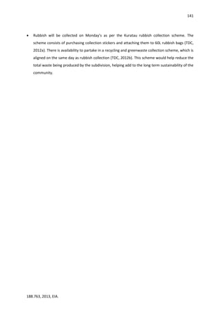 141
188.763, 2013, EIA.
 Rubbish will be collected on Monday’s as per the Kuratau rubbish collection scheme. The
scheme consists of purchasing collection stickers and attaching them to 60L rubbish bags (TDC,
2012a). There is availability to partake in a recycling and greenwaste collection scheme, which is
aligned on the same day as rubbish collection (TDC, 2012b). This scheme would help reduce the
total waste being produced by the subdivision, helping add to the long term sustainability of the
community.
 