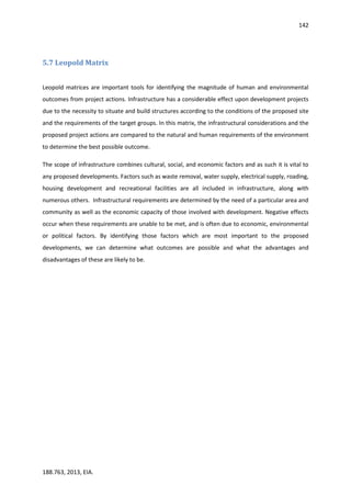 142
188.763, 2013, EIA.
5.7 Leopold Matrix
Leopold matrices are important tools for identifying the magnitude of human and environmental
outcomes from project actions. Infrastructure has a considerable effect upon development projects
due to the necessity to situate and build structures according to the conditions of the proposed site
and the requirements of the target groups. In this matrix, the infrastructural considerations and the
proposed project actions are compared to the natural and human requirements of the environment
to determine the best possible outcome.
The scope of infrastructure combines cultural, social, and economic factors and as such it is vital to
any proposed developments. Factors such as waste removal, water supply, electrical supply, roading,
housing development and recreational facilities are all included in infrastructure, along with
numerous others. Infrastructural requirements are determined by the need of a particular area and
community as well as the economic capacity of those involved with development. Negative effects
occur when these requirements are unable to be met, and is often due to economic, environmental
or political factors. By identifying those factors which are most important to the proposed
developments, we can determine what outcomes are possible and what the advantages and
disadvantages of these are likely to be.
 