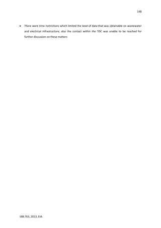 148
188.763, 2013, EIA.
 There were time restrictions which limited the level of data that was obtainable on wastewater
and electrical infrastructure, also the contact within the TDC was unable to be reached for
further discussion on these matters
 
