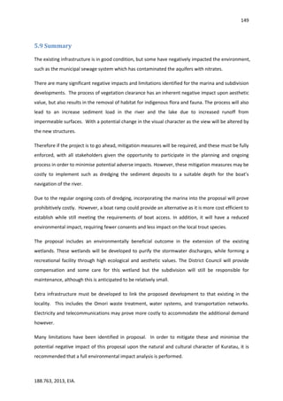 149
188.763, 2013, EIA.
5.9 Summary
The existing infrastructure is in good condition, but some have negatively impacted the environment,
such as the municipal sewage system which has contaminated the aquifers with nitrates.
There are many significant negative impacts and limitations identified for the marina and subdivision
developments. The process of vegetation clearance has an inherent negative impact upon aesthetic
value, but also results in the removal of habitat for indigenous flora and fauna. The process will also
lead to an increase sediment load in the river and the lake due to increased runoff from
impermeable surfaces. With a potential change in the visual character as the view will be altered by
the new structures.
Therefore if the project is to go ahead, mitigation measures will be required, and these must be fully
enforced, with all stakeholders given the opportunity to participate in the planning and ongoing
process in order to minimise potential adverse impacts. However, these mitigation measures may be
costly to implement such as dredging the sediment deposits to a suitable depth for the boat’s
navigation of the river.
Due to the regular ongoing costs of dredging, incorporating the marina into the proposal will prove
prohibitively costly. However, a boat ramp could provide an alternative as it is more cost efficient to
establish while still meeting the requirements of boat access. In addition, it will have a reduced
environmental impact, requiring fewer consents and less impact on the local trout species.
The proposal includes an environmentally beneficial outcome in the extension of the existing
wetlands. These wetlands will be developed to purify the stormwater discharges, while forming a
recreational facility through high ecological and aesthetic values. The District Council will provide
compensation and some care for this wetland but the subdivision will still be responsible for
maintenance, although this is anticipated to be relatively small.
Extra infrastructure must be developed to link the proposed development to that existing in the
locality. This includes the Omori waste treatment, water systems, and transportation networks.
Electricity and telecommunications may prove more costly to accommodate the additional demand
however.
Many limitations have been identified in proposal. In order to mitigate these and minimise the
potential negative impact of this proposal upon the natural and cultural character of Kuratau, it is
recommended that a full environmental impact analysis is performed.
 