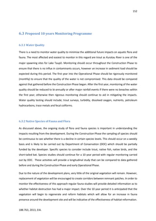 152
188.763, 2013, EIA.
6.3 Proposed 10 years Monitoring Programme
6.3.1 Water Quality
There is a need to monitor water quality to minimise the additional future impacts on aquatic flora and
fauna. The most affected and easiest to monitor in this regard are trout as Kuratau River is one of the
major spawning sites for Lake Taupō. Monitoring should occur throughout the Construction Phase to
ensure that there is no influx in contaminants occurs, however an increase in sediment load should be
expected during this period. The first year into the Operational Phase should be rigorously monitored
(monthly) to ensure that the quality of the water is not compromised. This data should be compared
against that gathered before the Construction Phase began. After the first year, monitoring of the water
quality should be reduced to bi-annually or after major rainfall events if there were no breaches within
the first year; otherwise then rigorous monitoring should continue to aid in mitigating the impacts.
Water quality testing should include; trout surveys, turbidity, dissolved oxygen, nutrients, petroleum
hydrocarbons, trace metals and fecal coliforms.
6.3.2 Native Species of Fauna and Flora
As discussed above, the ongoing study of flora and fauna species is important in understanding the
impacts resulting from the development. During the Construction Phase the sampling of species should
be continuous to see whether there is a decline in certain species levels. This should occur on a weekly
basis and is likely to be carried out by Department of Conservation (DOC) which should be partially
funded by the developer. Specific species to consider include trout, native fish, native birds, and the
short-tailed bat. Species studies should continue for a 10 year period with regular monitoring carried
out by DOC. These activities will provide a longitudinal study that can be compared to data gathered
before and during the Construction Phase and early Operational Phase.
Due to the nature of the development plans, very little of the original vegetation will remain. However,
replacement of vegetation will be encouraged to create corridors between remnant patches. In order to
monitor the effectiveness of this approach regular fauna studies will provide detailed information as to
whether habitat destruction has had a major impact. Over the 10 year period it is anticipated that the
vegetation will begin to regenerate and reform habitats which will allow for an increase in fauna
presence around the development site and will be indicative of the effectiveness of habitat reformation.
 