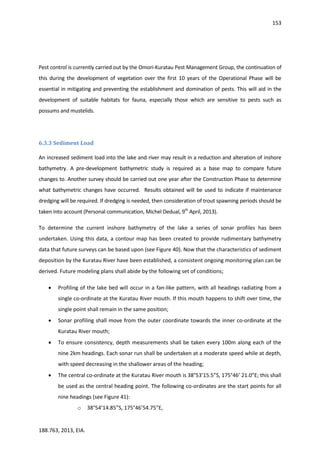 153
188.763, 2013, EIA.
Pest control is currently carried out by the Omori-Kuratau Pest Management Group, the continuation of
this during the development of vegetation over the first 10 years of the Operational Phase will be
essential in mitigating and preventing the establishment and domination of pests. This will aid in the
development of suitable habitats for fauna, especially those which are sensitive to pests such as
possums and mustelids.
6.3.3 Sediment Load
An increased sediment load into the lake and river may result in a reduction and alteration of inshore
bathymetry. A pre-development bathymetric study is required as a base map to compare future
changes to. Another survey should be carried out one year after the Construction Phase to determine
what bathymetric changes have occurred. Results obtained will be used to indicate if maintenance
dredging will be required. If dredging is needed, then consideration of trout spawning periods should be
taken into account (Personal communication, Michel Dedual, 9th
April, 2013).
To determine the current inshore bathymetry of the lake a series of sonar profiles has been
undertaken. Using this data, a contour map has been created to provide rudimentary bathymetry
data that future surveys can be based upon (see Figure 40). Now that the characteristics of sediment
deposition by the Kuratau River have been established, a consistent ongoing monitoring plan can be
derived. Future modeling plans shall abide by the following set of conditions;
 Profiling of the lake bed will occur in a fan-like pattern, with all headings radiating from a
single co-ordinate at the Kuratau River mouth. If this mouth happens to shift over time, the
single point shall remain in the same position;
 Sonar profiling shall move from the outer coordinate towards the inner co-ordinate at the
Kuratau River mouth;
 To ensure consistency, depth measurements shall be taken every 100m along each of the
nine 2km headings. Each sonar run shall be undertaken at a moderate speed while at depth,
with speed decreasing in the shallower areas of the heading;
 The central co-ordinate at the Kuratau River mouth is 38°53’15.5”S, 175°46’ 21.0”E; this shall
be used as the central heading point. The following co-ordinates are the start points for all
nine headings (see Figure 41):
o 38°54’14.85”S, 175°46’54.75”E,
 