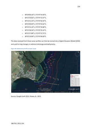 154
188.763, 2013, EIA.
o 38°54’06.16”S, 175°47’14.50”E,
o 38°53’50.66”S, 175°47’31.67”E,
o 38°53’31.22”S, 175°47’42.54”E,
o 38°53’09.64”S, 175°47’43.62”E,
o 38°52’53.16”S, 175°47’39.68”E,
o 38°52’38.56”S, 175°47’29.14”E,
o 38°52’27.88”S, 175°47’17.75”E,
o 38°52’19.96”S, 175°47’04.69”E.
The data received from these sonar profiles can then be turned into a Digital Elevation Model (DEM)
and used to map changes in sediment discharge and bathymetry.
Figure 40: Bathymetry Profile of Lake Taupō
Source: Google Earth 2013, Rowse, B., 2013.
 