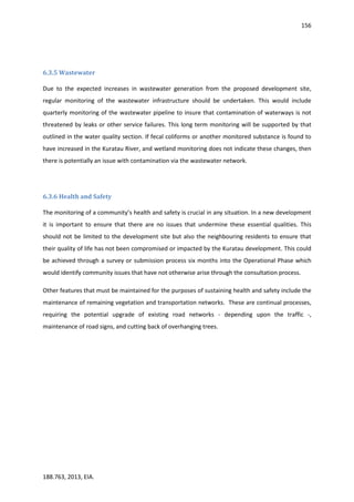 156
188.763, 2013, EIA.
6.3.5 Wastewater
Due to the expected increases in wastewater generation from the proposed development site,
regular monitoring of the wastewater infrastructure should be undertaken. This would include
quarterly monitoring of the wastewater pipeline to insure that contamination of waterways is not
threatened by leaks or other service failures. This long term monitoring will be supported by that
outlined in the water quality section. If fecal coliforms or another monitored substance is found to
have increased in the Kuratau River, and wetland monitoring does not indicate these changes, then
there is potentially an issue with contamination via the wastewater network.
6.3.6 Health and Safety
The monitoring of a community’s health and safety is crucial in any situation. In a new development
it is important to ensure that there are no issues that undermine these essential qualities. This
should not be limited to the development site but also the neighbouring residents to ensure that
their quality of life has not been compromised or impacted by the Kuratau development. This could
be achieved through a survey or submission process six months into the Operational Phase which
would identify community issues that have not otherwise arise through the consultation process.
Other features that must be maintained for the purposes of sustaining health and safety include the
maintenance of remaining vegetation and transportation networks. These are continual processes,
requiring the potential upgrade of existing road networks - depending upon the traffic -,
maintenance of road signs, and cutting back of overhanging trees.
 