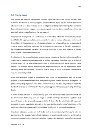 157
188.763, 2013, EIA.
7.0 Conclusions
The area of the proposed development contains significant natural and cultural features, with
numerous stakeholders at national, regional, and district levels. Policy requires there to be minimal
adverse impacts upon these features, as well as mitigation and ongoing monitoring where applicable.
Because this development proposes numerous changes to natural and man-made features there is a
potentially a large range of consents that are required.
The proposed development has a wide range of stakeholders; while the major ones have been
identified in this report, consultation is recommended in order to create a collaborative environment.
This will benefit the development as effective consultations can help avoid long and costly court and
resource consent application processes. The limitations and assumptions of the policy investigation
for this development suggest that a full EIA should be carried out as there is the potential for further
policy to impact upon development plans.
The location of the proposal includes sensitive natural ecosystems. Due to the limitations of this
report, not all ecological impacts were able to be fully investigated. Therefore from an ecological
point of view a full EIA is recommended in order to properly understand and account for these
impacts. This includes ongoing monitoring and mitigation measures for any development which
adversely affects these systems. This relates back to policy, as this is likely to be a condition of
resource consents if granted.
From initial ecological studies, if development does occur it is recommended that the marina
proposal be abandoned and alternatives with potentially lower adverse impacts be investigated. In
particular regarding impacts on trout. These alternatives could include a jetty or boat ramp on the
Kuratau River accessed from Whiowhio Reserve, or an upgrade of the existing boat ramp at Kuratau
Beach.
In terms of the subdivision an ecological study again finds that there will be significant impacts on
the environment. Particularly upon the range of bird life residing in the natural vegetation that
currently exists on the proposed development site. If after a full EIA subdivision still occurs, an
ecological viewpoint suggests the alternatives of a lower density, smaller area of subdivision, or the
exploration of an alternative site with less ecological significance; for example Foxley Avenue.
Impacts on reticulated services are likely to be small as there is capacity in Kuratau to cater for
development. The proposed site is located adjacent to existing residential areas and therefore
connections to existing infrastructure is possible. However, the associated costs of the proposed
 