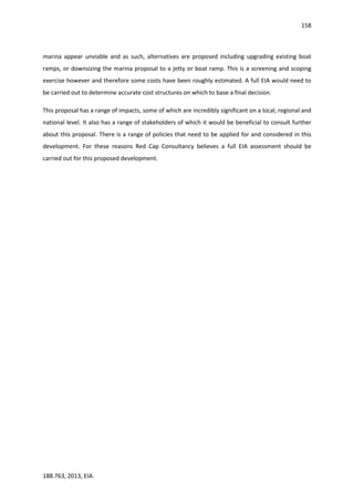 158
188.763, 2013, EIA.
marina appear unviable and as such, alternatives are proposed including upgrading existing boat
ramps, or downsizing the marina proposal to a jetty or boat ramp. This is a screening and scoping
exercise however and therefore some costs have been roughly estimated. A full EIA would need to
be carried out to determine accurate cost structures on which to base a final decision.
This proposal has a range of impacts, some of which are incredibly significant on a local, regional and
national level. It also has a range of stakeholders of which it would be beneficial to consult further
about this proposal. There is a range of policies that need to be applied for and considered in this
development. For these reasons Red Cap Consultancy believes a full EIA assessment should be
carried out for this proposed development.
 