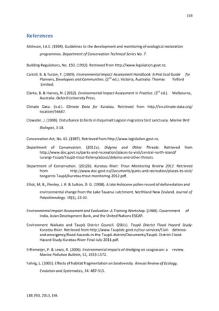 159
188.763, 2013, EIA.
References
Atkinson, I.A.E. (1994). Guidelines to the development and monitoring of ecological restoration
programmes. Department of Conservation Technical Series No. 7.
Building Regulations, No. 150. (1992). Retrieved from http://www.legislation.govt.nz.
Carroll, B. & Turpin, T. (2009). Environmental Impact Assessment Handbook: A Practical Guide for
Planners, Developers and Communities. (2nd
ed.). Victoria, Australia: Thomas Telford
Limited.
Clarke, B. & Harvey, N. ( 2012). Environmental Impact Assessment in Practice. (3rd
ed.). Melbourne,
Australia: Oxford University Press.
Climate Data. (n.d.). Climate Data for Kuratau. Retrieved from http://en.climate-data.org/
location/56687.
Clowater, J. (2008). Disturbance to birds in Esquimalt Lagoon migratory bird sanctuary. Marine Bird
Biologist, 3-18.
Conservation Act, No. 65. (1987). Retrieved from http://www.legislation.govt.nz.
Department of Conservation. (2012a). Didymo and Other Threats. Retrieved from
http://www.doc.govt.nz/parks-and-recreation/places-to-visit/central-north-island/
turangi-Taupō/Taupō-trout-fishery/about/didymo-and-other-threats.
Department of Conservation. (2012b). Kuratau River: Trout Monitoring Review 2012. Retrieved
from http://www.doc.govt.nz/Documents/parks-and-recreation/places-to-visit/
tongariro-Taupō/kuratau-trout-monitoring-2012.pdf.
Elliot, M, B., Flenley, J. R. & Sutton, D. G. (1998). A late Holocene pollen record of deforestation and
environmental change from the Lake Tauanui catchment, Northland New Zealand. Journal of
Paleolimnology. 19(1), 23-32.
Environmental Impact Assessment and Evaluation: A Training Workshop. (1988). Government of
India, Asian Development Bank, and the United Nations ESCAP.
Environment Waikato and Taupō District Council. (2011). Taupō District Flood Hazard Study:
Kuratau River. Retrieved from http://www.Taupōdc.govt.nz/our-services/Civil- defence-
and-emergency/flood-hazards-in-the-Taupō-district/Documents/Taupō- District-Flood-
Hazard-Study-Kuratau-River-Final-July-2011.pdf.
Erftemeijer, P. & Lewis, R. (2006). Environmental impacts of dredging on seagrasses: a review.
Marine Pollution Bulletin, 52, 1553-1572.
Fahrig, L. (2003). Effects of habitat fragmentation on biodiversity. Annual Review of Ecology,
Evolution and Systematics, 34: 487-515.
 