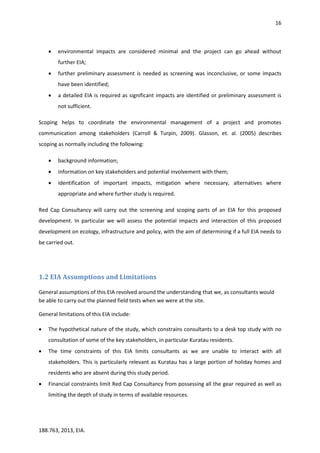 16
188.763, 2013, EIA.
 environmental impacts are considered minimal and the project can go ahead without
further EIA;
 further preliminary assessment is needed as screening was inconclusive, or some impacts
have been identified;
 a detailed EIA is required as significant impacts are identified or preliminary assessment is
not sufficient.
Scoping helps to coordinate the environmental management of a project and promotes
communication among stakeholders (Carroll & Turpin, 2009). Glasson, et. al. (2005) describes
scoping as normally including the following:
 background information;
 information on key stakeholders and potential involvement with them;
 identification of important impacts, mitigation where necessary, alternatives where
appropriate and where further study is required.
Red Cap Consultancy will carry out the screening and scoping parts of an EIA for this proposed
development. In particular we will assess the potential impacts and interaction of this proposed
development on ecology, infrastructure and policy, with the aim of determining if a full EIA needs to
be carried out.
1.2 EIA Assumptions and Limitations
General assumptions of this EIA revolved around the understanding that we, as consultants would
be able to carry out the planned field tests when we were at the site.
General limitations of this EIA include:
 The hypothetical nature of the study, which constrains consultants to a desk top study with no
consultation of some of the key stakeholders, in particular Kuratau residents.
 The time constraints of this EIA limits consultants as we are unable to interact with all
stakeholders. This is particularly relevant as Kuratau has a large portion of holiday homes and
residents who are absent during this study period.
 Financial constraints limit Red Cap Consultancy from possessing all the gear required as well as
limiting the depth of study in terms of available resources.
 