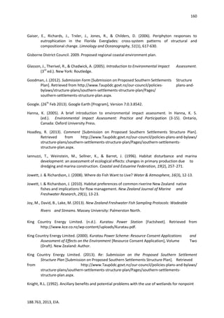 160
188.763, 2013, EIA.
Gaiser, E., Richards, J., Trxler, J., Jones, R., & Childers, D. (2006). Periphyton responses to
eutrophication in the Florida Everglades: cross-system patterns of structural and
compositional change. Limnology and Oceanography, 51(1), 617-630.
Gisborne District Council. 2009. Proposed regional coastal environment plan.
Glasson, J., Therivel, R., & Chadwick, A. (2005). Introduction to Environmental Impact Assessment.
(3rd
ed.). New York: Routledge.
Goodman, J. (2012). Submission Form [Submission on Proposed Southern Settlements Structure
Plan]. Retrieved from http://www.Taupōdc.govt.nz/our-council/policies- plans-and-
bylaws/structure-plans/southern-settlements-structure-plan/Pages/
southern-settlements-structure-plan.aspx.
Google. (26th
Feb 2013). Google Earth [Program], Version 7.0.3.8542.
Hanna, K. (2005). A brief introduction to environmental impact assessment. In Hanna, K. S.
(ed.). Environmental Impact Assessment: Practice and Participation (3-15). Ontario,
Canada: Oxford University Press.
Hoadley, R. (2013). Comment [Submission on Proposed Southern Settlements Structure Plan].
Retrieved from http://www.Taupōdc.govt.nz/our-council/policies-plans-and-bylaws/
structure-plans/southern-settlements-structure-plan/Pages/southern-settlements-
structure-plan.aspx.
Iannuzzi, T., Weinstein, M., Sellner, K., & Barret, J. (1996). Habitat disturbance and marina
development: an assessment of ecological effects: changes in primary production due to
dredging and marina construction. Coastal and Estuarine Federation, 19(2), 257-271.
Jowett, J. & Richardson, J. (2008). Where do Fish Want to Live? Water & Atmosphere, 16(3), 12-13.
Jowett, I. & Richardson, J. (2010). Habitat preferences of common riverine New Zealand native
fishes and implications for flow management. New Zealand Journal of Marine and
Freshwater Research, 29(1), 13-23.
Joy, M., David, B., Lake, M. (2013). New Zealand Freshwater Fish Sampling Protocols: Wadeable
Rivers and Streams. Massey University: Palmerston North.
King Country Energy Limited. (n.d.). Kuratau Power Station [Factsheet]. Retrieved from
http://www.kce.co.nz/wp-content/uploads/Kuratau.pdf.
King Country Energy Limited. (2000). Kuratau Power Scheme: Resource Consent Applications and
Assessment of Effects on the Environment [Resource Consent Application], Volume Two
(Draft). New Zealand: Author.
King Country Energy Limited. (2013). Re: Submission on the Proposed Southern Settlement
Structure Plan [Submission on Proposed Southern Settlements Structure Plan]. Retrieved
from http://www.Taupōdc.govt.nz/our-council/policies-plans-and-bylaws/
structure-plans/southern-settlements-structure-plan/Pages/southern-settlements-
structure-plan.aspx.
Knight, R.L. (1992). Ancillary benefits and potential problems with the use of wetlands for nonpoint
 