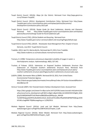163
188.763, 2013, EIA.
Taupō District Council. (2012b). Maps for Our District. Retrieved From http://apps.geocirrus.
co.nz/?Viewer=TaupōDC.
Taupō District Council. (2012c). Development Contributions Policy. Retrieved from http://www.
Taupōdc.govt.nz/our-council/policies-plans-and-bylaws/policies/Documents/
Development-Contribution-policy-2012.pdf.
Taupō District Council. (2012d). Design Guide for Rural Subdivision: Amenity and Character.
Retrieved from http://www.Taupōdc.govt.nz/our-council/policies-plans-and-bylaws/
policies/Documents/Design-Guide-for-Rural-Subdivision.pdf.
Taupō District Council (TDC), (2012e) Rubbish and Recycling Retrieved from
http://www.Taupōdc.govt.nz/our-services/rubbish-and-recycling/Pages/default.aspx
Taupō District Council (TDC), (2012f). - Wastewater Asset Management Plan: Chapter 6 Future
Demand,, July 2012. Taupō District Council.
TradeMe. (2013, April 9). Marina Berths. Retrieved April 9, 2013, from TradeMe:
http://www.trademe.co.nz/motors/boats-marine/marina-berths
Tromans, D. (1998). Temperature and pressure dependent solubility of oxygen in water: a
thermodynamic analysis. Hydrometallurgy, 48(3), 327-342.
Trustees of Pukawa. (2013). Submission on Proposed Southern Settlements Structure Plan
[Submission on Proposed Southern Settlements Structure Plan]. Retrieved from
http://www.Taupōdc.govt.nz/our-council/policies-plans-and-bylaws/structure-plans/
southern-settlements-structure-plan/Pages/southern-settlements-structure-plan.aspx.
(USEPA. (2006). Stormwater Menu of BMPs. Retrieved 04 10, 2013, from United States
Envrionmental Protection Agency:
http://cfpub.epa.gov/npdes/stormwater/menuofbmps/index.cfm?action=browse&Rbutton=
detail&bmp=39
Venture Taranaki (2007). Port Taranaki Eastern Harbour Development Costs. Accessed from
https://docs.google.com/viewer?a=v&q=cache:3nh7LJ2FS9UJ:www.taranaki.info/admin/dat
a/business/marina_development.pdf+&hl=en&gl=nz&pid=bl&srcid=ADGEEShFU93gIN_I2ZJA
jjEzjZ31N0lQWA4dFP7cKCVRwfnaZ88JQ9DasQ38Y6yujLe_JMxYjR-
YxUNZFDEdpypJGEXP3VuRo4AERvmk5oV_BUZmsO7VL1BNLIrffCp9HbPxBPNkPF6E&sig=AHIE
tbTaRLu1wg6fX8-TIflpMacawgxhzg on 11/04/2013.
Waikato Regional Council. (2012a). Land and Soil Module. Retrieved from http://www.
waikatoregion.govt.nz/PageFiles/20874/2012/Chapter_5.pdf.
Waikato Regional Council. (2012b). Water Module. Retrieved from http://www.waikatoregion.
govt.nz/PageFiles/20874/2012/Chapter_3.pdf.
 