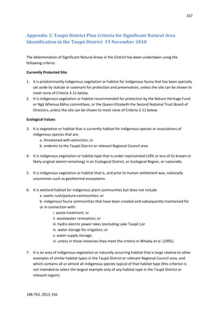 167
188.763, 2013, EIA.
Appendix 3: Taupō District Plan Criteria for Significant Natural Area
Identification in the Taupō District 19 November 2010
The determination of Significant Natural Areas in the District has been undertaken using the
following criteria:
Currently Protected Site
1. It is predominantly indigenous vegetation or habitat for indigenous fauna that has been specially
set aside by statute or covenant for protection and preservation, unless the site can be shown to
meet none of Criteria 3-11 below.
2. It is indigenous vegetation or habitat recommended for protection by the Nature Heritage Fund
or Ngā Whenua Rāhui committees, or the Queen Elizabeth the Second National Trust Board of
Directors, unless the site can be shown to meet none of Criteria 3-11 below.
Ecological Values
3. It is vegetation or habitat that is currently habitat for indigenous species or associations of
indigenous species that are:
a. threatened with extinction; or
b. endemic to the Taupō District or relevant Regional Council area
4. It is indigenous vegetation or habitat type that is under-represented (10% or less of its known or
likely original extent remaining) in an Ecological District, or Ecological Region, or nationally.
5. It is indigenous vegetation or habitat that is, and prior to human settlement was, nationally
uncommon such as geothermal ecosystems.
6. It is wetland habitat for indigenous plant communities but does not include
a. exotic rush/pasture communities; or
b. indigenous fauna communities that have been created and subsequently maintained for
or in connection with:
i. waste treatment; or
ii. wastewater renovation; or
iii. hydro electric power lakes (excluding Lake Taupō );or
iv. water storage for irrigation; or
v. water supply storage;
vi. unless in those instances they meet the criteria in Whaley et al. (1995).
7. It is an area of indigenous vegetation or naturally occurring habitat that is large relative to other
examples of similar habitat types in the Taupō District or relevant Regional Council area, and
which contains all or almost all indigenous species typical of that habitat type (this criterion is
not intended to select the largest example only of any habitat type in the Taupō District or
relevant region).
 
