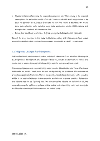 17
188.763, 2013, EIA.
 Physical limitations of accessing the proposed development site. When arriving at the proposed
development site we found a number of our data collection methods where inappropriate as we
could not penetrate the bush cover of the site, nor walk fully around its boundary. This means
some data collection tools, including some global positioning satellite (GPS) mapping and
ecological data collection, are unable to be used.
 Census data is outdated which makes desk top community studies potentially inaccurate.
Each of the areas examined in this study, institutional, ecology and infrastructure, have unique
assumptions and limitations examined in their relevant sections (3.8, 4.8 and 5.7 respectively).
1.3 Proposed Changes of Development
The initial proposed development includes a subdivision (see figure 2) and a marina. Following the
EIA the proposed development, on a 13.3099 hectares site, includes a subdivision and instead of a
marina (due to reasons discussed in the body of this report) a boat ramp will be created.
The proposed development examined in this report contains 88 subdivided lots. These differ in size
from 600m2
to 1000m2
. Their prices will also be impacted by the placement, with the riverside
properties expecting to fetch more. There is also a wetland created as a stormwater buffer zone, this
will be in the existing Whiowhio Reserve providing aesthetic and ecological qualities. Adjacent to
this wetland area will be a parking area. This will service the wetland for recreational use, the
esplanade reserve for walking, as well as providing parking for the twentyfive meter boat ramp to be
established across the road from the wetland and parking space.
 