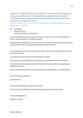 172
188.763, 2013, EIA.
Appendix 5: Application Form for a Notice to Environment Court of appeal
or inquiry on decision or recommendation on application concerning
restricted coastal activity, resource consent, water permit, certificate of
compliance, or esplanade strip
Sections 118(6), 121, 127(3), 132(2), 136(4)(b), 139(6), and 234(4), Resource
Management Act 1991
To the Registrar
Environment Court
Auckland, Wellington, and Christchurch
I, [full name], appeal a decision (or part of a decision) (or seek an inquiry of a recommendation or
part of a recommendation) on the following matter:
[briefly describe the application or the review of consent conditions to which the appealed decision or
recommendation relates in enough detail to identify the relevant matter].
I am the applicant (or I am the consent holder or I made a submission on that application or review
of consent conditions).
I received notice of the decision (or recommendation) on [date].
The decision (or recommendation) was made by [name of authority, Minister, or committee].
The decision (or recommendation or part of the decision or recommendation) I am appealing (or
seeking an inquiry of) is:
[state a summary of the decision or recommendation or part of the decision or recommendation].
The land (or resource) affected is:
[give description].
The reasons for the appeal (or inquiry) are as follows:
[set out why you are appealing or seeking an inquiry and give reasons for your views].
I seek the following relief:
[give precise details].
 
