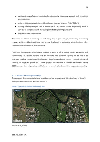 25
188.763, 2013, EIA.
 significant areas of dense vegetation (predominantly indigenous species), both on private
and public land;
 uniform allotment sizes in the residential areas (average between 710m2
-718m2
);
 building coverage and plot ratio at an average of 14-16% and 19-21% respectively, which is
very low in comparison with the levels permitted by planning rules; and
 most servicing is underground.
There are benefits in maintaining and enhancing this by preventing overcrowding, maintaining
reserves and trees. Also if additional reserves are developed, in particularly along the river’s edge,
this will create additional recreational value.
Omori and Kuratau share all reticulated services. In terms of infrastructure (water, wastewater and
stormwater), TDC (2012a) believes that the networks have sufficient capacity, or are able to be
upgraded to allow for continued development. Spare headworks and resource consent (discharge)
capacity for projected growth TDC (2012a) projects 201 new lots in southern settlements before
2026) for more than 20 years is available, however some localised constraints may need addressing.
2.1.2 Proposed Development Area
The proposed development site (land based) covers four separate land titles. As shown in figure 3.
The separate land titles are detailed in table 4.
Figure 3: Land Titles in Proposed Development Area
Source: TDC, 2012b.
 