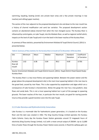 31
188.763, 2013, EIA.
swimming, kayaking, boating (small, one private boat ramp and a few private moorings in low
reaches) and rafting (upper reaches).
The section of the river adjacent to the proposed development site and down to the river mouth has
a history of channel modification and sand bar variation. The proposed development section
contains an abandoned oxbow channel from when the river changed course. The Kuratau River is
influenced by control gates, on Lake Taupō, into the Waikato River, as well as regional rainfall which,
impacts on the level of Lake Taupō and in turn the level in the lower reaches of the Kuratau River.
A summary of flow statistics, presented by Environment Waikato & Taupō District Council, (2011) is
presented below.
Table 6: Summary of flow statistics for the Kuratau River at mouth (m
3
/s) November 1978-July 2010.
Site Minimum Mean Median Maximum Standard
Deviation
Coefficient
of Variation
Kuratau
River @
mouth
1.62 6.38 5.04 90.2 4.49 0.703
Source: Environment Waikato and Taupō District Council, (2011). Taupō District Flood Hazard Study:
Kuratau River.
The Kuratau River is a key trout fishery and spawning habitat. Between the power station and the
gorge (above the proposed development site) is the main trout spawning habitat in the river due to
the gravel bed, caused by river flows. This is also supported by zooplankton and algae which are a
consequence of Lake Kuratau’s characteristics. Below the gorge the river has a low gradient, slow
flows and sandy beds. This is not a trout spawning habitat but is part of the passage to spawning
grounds. The lower reaches of the river, in particular the river mouth, are good for rearing juvenile
trout as they provide a good transition zone into the Lake Taupō.
2.2.3 Lake Kuratau and Hydroelectricity Generation
Lake Kuratau is a manmade lake for hydroelectric power generation, it is located on the Kuratau
River and the dam was created in 1962. The King Country Energy Limited operates the Kuratau
Hydro Scheme. Every day the Kuratau Power Station generates around 72 megawatt hours of
electricity (King Country Energy Limited, n.d.) with a mean annual output of 29GWh. Up to 11,000
litres of water flows through the Kuratau Power Station every second, in flood the spillway gate can
 