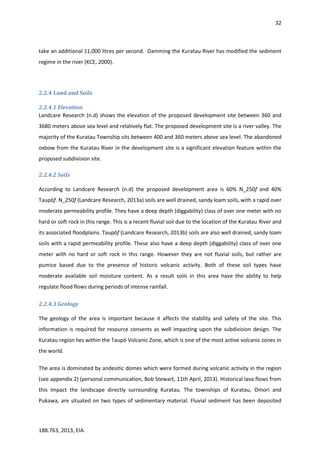 32
188.763, 2013, EIA.
take an additional 11,000 litres per second. Damming the Kuratau River has modified the sediment
regime in the river (KCE, 2000).
2.2.4 Land and Soils
2.2.4.1 Elevation
Landcare Research (n.d) shows the elevation of the proposed development site between 360 and
3680 meters above sea level and relatively flat. The proposed development site is a river valley. The
majority of the Kuratau Township sits between 400 and 360 meters above sea level. The abandoned
oxbow from the Kuratau River in the development site is a significant elevation feature within the
proposed subdivision site.
2.2.4.2 Soils
According to Landcare Research (n.d) the proposed development area is 60% N_250f and 40%
Taupōf. N_250f (Landcare Research, 2013a) soils are well drained, sandy loam soils, with a rapid over
moderate permeability profile. They have a deep depth (diggability) class of over one meter with no
hard or soft rock in this range. This is a recent fluvial soil due to the location of the Kuratau River and
its associated floodplains. Taupōf (Landcare Research, 2013b) soils are also well drained, sandy loam
soils with a rapid permeability profile. These also have a deep depth (diggability) class of over one
meter with no hard or soft rock in this range. However they are not fluvial soils, but rather are
pumice based due to the presence of historic volcanic activity. Both of these soil types have
moderate available soil moisture content. As a result soils in this area have the ability to help
regulate flood flows during periods of intense rainfall.
2.2.4.3 Geology
The geology of the area is important because it affects the stability and safety of the site. This
information is required for resource consents as well impacting upon the subdivision design. The
Kuratau region lies within the Taupō Volcanic Zone, which is one of the most active volcanic zones in
the world.
The area is dominated by andesitic domes which were formed during volcanic activity in the region
(see appendix 2) (personal communication, Bob Stewart, 11th April, 2013). Historical lava flows from
this impact the landscape directly surrounding Kuratau. The townships of Kuratau, Omori and
Pukawa, are situated on two types of sedimentary material. Fluvial sediment has been deposited
 
