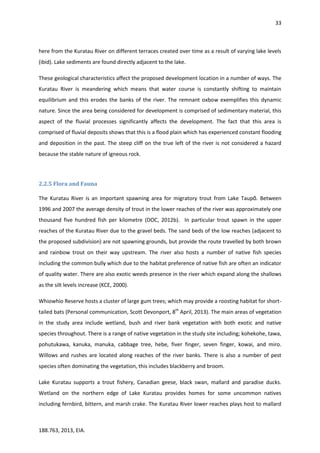 33
188.763, 2013, EIA.
here from the Kuratau River on different terraces created over time as a result of varying lake levels
(ibid). Lake sediments are found directly adjacent to the lake.
These geological characteristics affect the proposed development location in a number of ways. The
Kuratau River is meandering which means that water course is constantly shifting to maintain
equilibrium and this erodes the banks of the river. The remnant oxbow exemplifies this dynamic
nature. Since the area being considered for development is comprised of sedimentary material, this
aspect of the fluvial processes significantly affects the development. The fact that this area is
comprised of fluvial deposits shows that this is a flood plain which has experienced constant flooding
and deposition in the past. The steep cliff on the true left of the river is not considered a hazard
because the stable nature of igneous rock.
2.2.5 Flora and Fauna
The Kuratau River is an important spawning area for migratory trout from Lake Taupō. Between
1996 and 2007 the average density of trout in the lower reaches of the river was approximately one
thousand five hundred fish per kilometre (DOC, 2012b). In particular trout spawn in the upper
reaches of the Kuratau River due to the gravel beds. The sand beds of the low reaches (adjacent to
the proposed subdivision) are not spawning grounds, but provide the route travelled by both brown
and rainbow trout on their way upstream. The river also hosts a number of native fish species
including the common bully which due to the habitat preference of native fish are often an indicator
of quality water. There are also exotic weeds presence in the river which expand along the shallows
as the silt levels increase (KCE, 2000).
Whiowhio Reserve hosts a cluster of large gum trees; which may provide a roosting habitat for short-
tailed bats (Personal communication, Scott Devonport, 8th
April, 2013). The main areas of vegetation
in the study area include wetland, bush and river bank vegetation with both exotic and native
species throughout. There is a range of native vegetation in the study site including; kohekohe, tawa,
pohutukawa, kanuka, manuka, cabbage tree, hebe, fiver finger, seven finger, kowai, and miro.
Willows and rushes are located along reaches of the river banks. There is also a number of pest
species often dominating the vegetation, this includes blackberry and broom.
Lake Kuratau supports a trout fishery, Canadian geese, black swan, mallard and paradise ducks.
Wetland on the northern edge of Lake Kuratau provides homes for some uncommon natives
including fernbird, bittern, and marsh crake. The Kuratau River lower reaches plays host to mallard
 