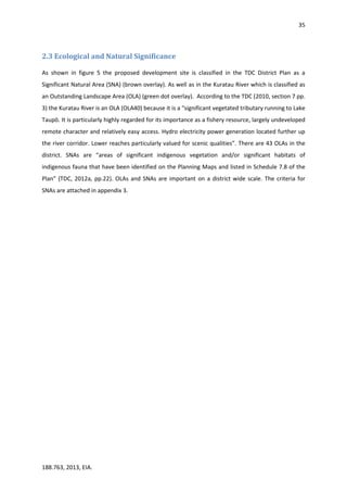 35
188.763, 2013, EIA.
2.3 Ecological and Natural Significance
As shown in figure 5 the proposed development site is classified in the TDC District Plan as a
Significant Natural Area (SNA) (brown overlay). As well as in the Kuratau River which is classified as
an Outstanding Landscape Area (OLA) (green dot overlay). According to the TDC (2010, section 7 pp.
3) the Kuratau River is an OLA (OLA40) because it is a “significant vegetated tributary running to Lake
Taupō. It is particularly highly regarded for its importance as a fishery resource, largely undeveloped
remote character and relatively easy access. Hydro electricity power generation located further up
the river corridor. Lower reaches particularly valued for scenic qualities”. There are 43 OLAs in the
district. SNAs are “areas of significant indigenous vegetation and/or significant habitats of
indigenous fauna that have been identified on the Planning Maps and listed in Schedule 7.8 of the
Plan” (TDC, 2012a, pp.22). OLAs and SNAs are important on a district wide scale. The criteria for
SNAs are attached in appendix 3.
 