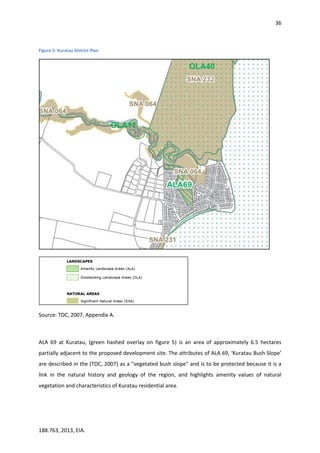 36
188.763, 2013, EIA.
Figure 5: Kuratau District Plan
Source: TDC, 2007, Appendix A.
ALA 69 at Kuratau, (green hashed overlay on figure 5) is an area of approximately 6.5 hectares
partially adjacent to the proposed development site. The attributes of ALA 69, ‘Kuratau Bush Slope’
are described in the (TDC, 2007) as a "vegetated bush slope" and is to be protected because it is a
link in the natural history and geology of the region, and highlights amenity values of natural
vegetation and characteristics of Kuratau residential area.
 
